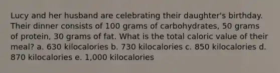 Lucy and her husband are celebrating their daughter's birthday. Their dinner consists of 100 grams of carbohydrates, 50 grams of protein, 30 grams of fat. What is the total caloric value of their meal? a. 630 kilocalories b. 730 kilocalories c. 850 kilocalories d. 870 kilocalories e. 1,000 kilocalories