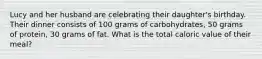 Lucy and her husband are celebrating their daughter's birthday. Their dinner consists of 100 grams of carbohydrates, 50 grams of protein, 30 grams of fat. What is the total caloric value of their meal?