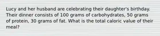 Lucy and her husband are celebrating their daughter's birthday. Their dinner consists of 100 grams of carbohydrates, 50 grams of protein, 30 grams of fat. What is the total caloric value of their meal?