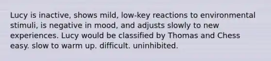 Lucy is inactive, shows mild, low-key reactions to environmental stimuli, is negative in mood, and adjusts slowly to new experiences. Lucy would be classified by Thomas and Chess easy. slow to warm up. difficult. uninhibited.