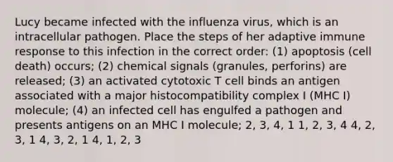 Lucy became infected with the influenza virus, which is an intracellular pathogen. Place the steps of her adaptive immune response to this infection in the correct order: (1) apoptosis (cell death) occurs; (2) chemical signals (granules, perforins) are released; (3) an activated cytotoxic T cell binds an antigen associated with a major histocompatibility complex I (MHC I) molecule; (4) an infected cell has engulfed a pathogen and presents antigens on an MHC I molecule; 2, 3, 4, 1 1, 2, 3, 4 4, 2, 3, 1 4, 3, 2, 1 4, 1, 2, 3