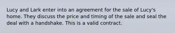 Lucy and Lark enter into an agreement for the sale of Lucy's home. They discuss the price and timing of the sale and seal the deal with a handshake. This is a valid contract.