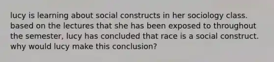 lucy is learning about social constructs in her sociology class. based on the lectures that she has been exposed to throughout the semester, lucy has concluded that race is a social construct. why would lucy make this conclusion?