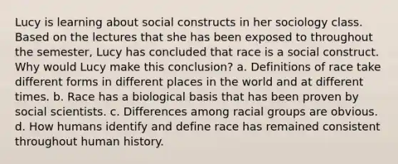 Lucy is learning about social constructs in her sociology class. Based on the lectures that she has been exposed to throughout the semester, Lucy has concluded that race is a social construct. Why would Lucy make this conclusion? a. Definitions of race take different forms in different places in the world and at different times. b. Race has a biological basis that has been proven by social scientists. c. Differences among racial groups are obvious. d. How humans identify and define race has remained consistent throughout human history.