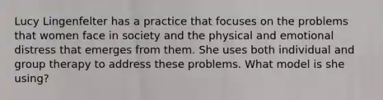 Lucy Lingenfelter has a practice that focuses on the problems that women face in society and the physical and emotional distress that emerges from them. She uses both individual and group therapy to address these problems. What model is she using?