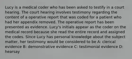 Lucy is a medical coder who has been asked to testify in a court hearing. The court hearing involves testimony regarding the content of a operative report that was coded for a patient who had her appendix removed. The operative report has been presented as evidence. Lucy's initials appear as the coder on the medical record because she read the entire record and assigned the codes. Since Lucy has personal knowledge about the subject matter, her testimony would be considered to be A: clerical evidence B: demonstrative evidence C: testimonial evidence D: hearsay