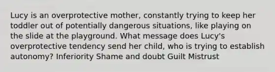 Lucy is an overprotective mother, constantly trying to keep her toddler out of potentially dangerous situations, like playing on the slide at the playground. What message does Lucy's overprotective tendency send her child, who is trying to establish autonomy? Inferiority Shame and doubt Guilt Mistrust