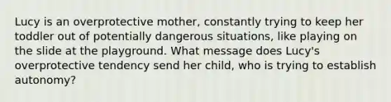 Lucy is an overprotective mother, constantly trying to keep her toddler out of potentially dangerous situations, like playing on the slide at the playground. What message does Lucy's overprotective tendency send her child, who is trying to establish autonomy?