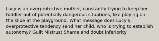 Lucy is an overprotective mother, constantly trying to keep her toddler out of potentially dangerous situations, like playing on the slide at the playground. What message does Lucy's overprotective tendency send her child, who is trying to establish autonomy? Guilt Mistrust Shame and doubt inferiority