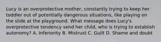 Lucy is an overprotective mother, constantly trying to keep her toddler out of potentially dangerous situations, like playing on the slide at the playground. What message does Lucy's overprotective tendency send her child, who is trying to establish autonomy? A. Inferiority B. Mistrust C. Guilt D. Shame and doubt