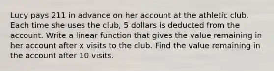 Lucy pays 211 in advance on her account at the athletic club. Each time she uses the club, 5 dollars is deducted from the account. Write a linear function that gives the value remaining in her account after x visits to the club. Find the value remaining in the account after 10 visits.