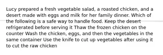 Lucy prepared a fresh vegetable salad, a roasted chicken, and a desert made with eggs and milk for her family dinner. Which of the following is a safe way to handle food. Keep the desert refrigerated before serving it Thaw the frozen chicken on the counter Wash the chicken, eggs, and then the vegetables in the same container Use the knife to cut up vegetables after using it to cut the raw chicken