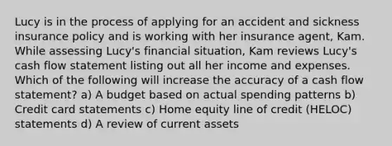 Lucy is in the process of applying for an accident and sickness insurance policy and is working with her insurance agent, Kam. While assessing Lucy's financial situation, Kam reviews Lucy's cash flow statement listing out all her income and expenses. Which of the following will increase the accuracy of a cash flow statement? a) A budget based on actual spending patterns b) Credit card statements c) Home equity line of credit (HELOC) statements d) A review of current assets