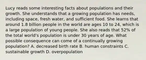 Lucy reads some interesting facts about populations and their growth. She understands that a growing population has needs, including space, fresh water, and sufficient food. She learns that around 1.8 billion people in the world are ages 10 to 24, which is a large population of young people. She also reads that 52% of the total world's population is under 30 years of age. What possible consequence can come of a continually growing population? A. decreased birth rate B. human constraints C. sustainable growth D. overpopulation