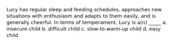 Lucy has regular sleep and feeding schedules, approaches new situations with enthusiasm and adapts to them easily, and is generally cheerful. In terms of temperament, Lucy is a(n) _____ a. insecure child b. difficult child c. slow-to-warm-up child d. easy child