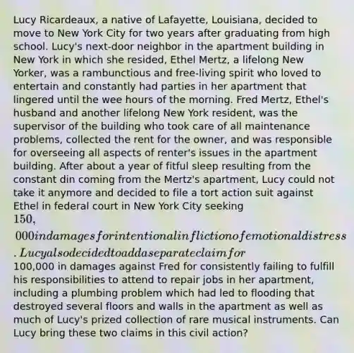 Lucy Ricardeaux, a native of Lafayette, Louisiana, decided to move to New York City for two years after graduating from high school. Lucy's next-door neighbor in the apartment building in New York in which she resided, Ethel Mertz, a lifelong New Yorker, was a rambunctious and free-living spirit who loved to entertain and constantly had parties in her apartment that lingered until the wee hours of the morning. Fred Mertz, Ethel's husband and another lifelong New York resident, was the supervisor of the building who took care of all maintenance problems, collected the rent for the owner, and was responsible for overseeing all aspects of renter's issues in the apartment building. After about a year of fitful sleep resulting from the constant din coming from the Mertz's apartment, Lucy could not take it anymore and decided to file a tort action suit against Ethel in federal court in New York City seeking 150,000 in damages for intentional infliction of emotional distress. Lucy also decided to add a separate claim for100,000 in damages against Fred for consistently failing to fulfill his responsibilities to attend to repair jobs in her apartment, including a plumbing problem which had led to flooding that destroyed several floors and walls in the apartment as well as much of Lucy's prized collection of rare musical instruments. Can Lucy bring these two claims in this civil action?