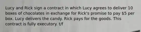 Lucy and Rick sign a contract in which Lucy agrees to deliver 10 boxes of chocolates in exchange for Rick's promise to pay 5 per box. Lucy delivers the candy. Rick pays for the goods. This contract is fully executory. t/f