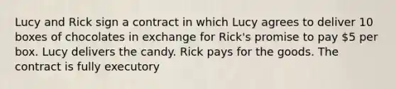 Lucy and Rick sign a contract in which Lucy agrees to deliver 10 boxes of chocolates in exchange for Rick's promise to pay 5 per box. Lucy delivers the candy. Rick pays for the goods. The contract is fully executory