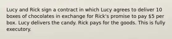 Lucy and Rick sign a contract in which Lucy agrees to deliver 10 boxes of chocolates in exchange for Rick's promise to pay 5 per box. Lucy delivers the candy. Rick pays for the goods. This is fully executory.