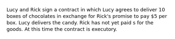 Lucy and Rick sign a contract in which Lucy agrees to deliver 10 boxes of chocolates in exchange for Rick's promise to pay 5 per box. Lucy delivers the candy. Rick has not yet paid s for the goods. At this time the contract is executory.