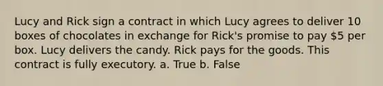 Lucy and Rick sign a contract in which Lucy agrees to deliver 10 boxes of chocolates in exchange for Rick's promise to pay 5 per box. Lucy delivers the candy. Rick pays for the goods. This contract is fully executory. a. True b. False