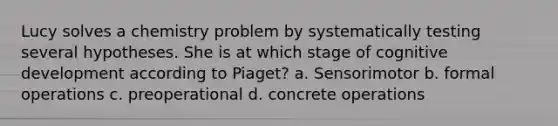 Lucy solves a chemistry problem by systematically testing several hypotheses. She is at which stage of cognitive development according to Piaget? a. Sensorimotor b. formal operations c. preoperational d. concrete operations