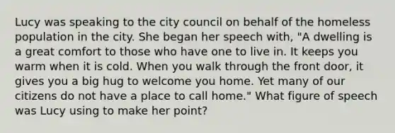 Lucy was speaking to the city council on behalf of the homeless population in the city. She began her speech with, "A dwelling is a great comfort to those who have one to live in. It keeps you warm when it is cold. When you walk through the front door, it gives you a big hug to welcome you home. Yet many of our citizens do not have a place to call home." What figure of speech was Lucy using to make her point?