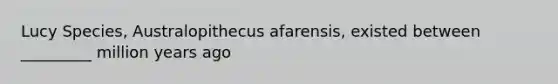 Lucy Species, Australopithecus afarensis, existed between _________ million years ago