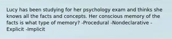 Lucy has been studying for her psychology exam and thinks she knows all the facts and concepts. Her conscious memory of the facts is what type of memory? -Procedural -Nondeclarative -Explicit -Implicit