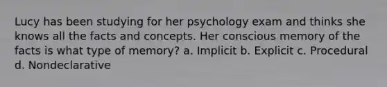 Lucy has been studying for her psychology exam and thinks she knows all the facts and concepts. Her conscious memory of the facts is what type of memory? a. Implicit b. Explicit c. Procedural d. Nondeclarative