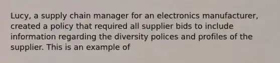 Lucy, a supply chain manager for an electronics manufacturer, created a policy that required all supplier bids to include information regarding the diversity polices and profiles of the supplier. This is an example of