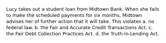 Lucy takes out a student loan from Midtown Bank. When she fails to make the scheduled payments for six months, Midtown advises her of further action that it will take. This violates a. no federal law. b. the Fair and Accurate Credit Transactions Act. c. the Fair Debt Collection Practices Act. d. the Truth-in-Lending Act.