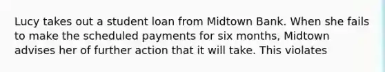 Lucy takes out a student loan from Midtown Bank. When she fails to make the scheduled payments for six months, Midtown advises her of further action that it will take. This violates