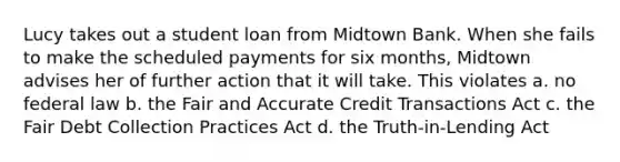 Lucy takes out a student loan from Midtown Bank. When she fails to make the scheduled payments for six months, Midtown advises her of further action that it will take. This violates a. no federal law b. the Fair and Accurate Credit Transactions Act c. the Fair Debt Collection Practices Act d. the Truth-in-Lending Act