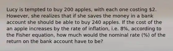 Lucy is tempted to buy 200 apples, with each one costing 2. However, she realizes that if she saves the money in a bank account she should be able to buy 240 apples. If the cost of the an apple increases by the rate of inflation, i.e. 8%, according to the Fisher equation, how much would the nominal rate (%) of the return on the bank account have to be?