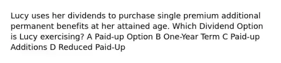 Lucy uses her dividends to purchase single premium additional permanent benefits at her attained age. Which Dividend Option is Lucy exercising? A Paid-up Option B One-Year Term C Paid-up Additions D Reduced Paid-Up