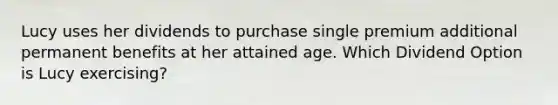 Lucy uses her dividends to purchase single premium additional permanent benefits at her attained age. Which Dividend Option is Lucy exercising?