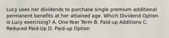 Lucy uses her dividends to purchase single premium additional permanent benefits at her attained age. Which Dividend Option is Lucy exercising? A. One-Year Term B. Paid-up Additions C. Reduced Paid-Up D. Paid-up Option