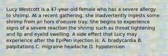 Lucy Westcott is a 47-year-old female who has a severe allergy to shrimp. At a recent gathering, she inadvertently ingests some shrimp from an hors d'oeuvre tray. She begins to experience signs of a severe reaction the shrimp such as throat tightening and lip and eyelid swelling. A side effect that Lucy may experience after the EpiPen injection is: A. bradycardia B. palpitations C. migraine headache D. hypotension