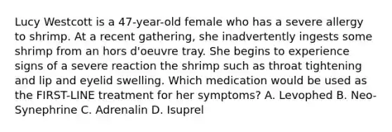 Lucy Westcott is a 47-year-old female who has a severe allergy to shrimp. At a recent gathering, she inadvertently ingests some shrimp from an hors d'oeuvre tray. She begins to experience signs of a severe reaction the shrimp such as throat tightening and lip and eyelid swelling. Which medication would be used as the FIRST-LINE treatment for her symptoms? A. Levophed B. Neo-Synephrine C. Adrenalin D. Isuprel