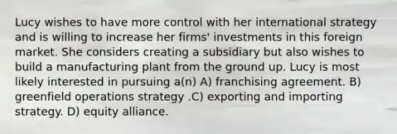 Lucy wishes to have more control with her international strategy and is willing to increase her firms' investments in this foreign market. She considers creating a subsidiary but also wishes to build a manufacturing plant from the ground up. Lucy is most likely interested in pursuing a(n) A) franchising agreement. B) greenfield operations strategy .C) exporting and importing strategy. D) equity alliance.