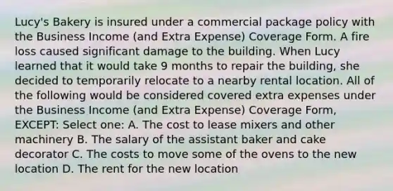 Lucy's Bakery is insured under a commercial package policy with the Business Income (and Extra Expense) Coverage Form. A fire loss caused significant damage to the building. When Lucy learned that it would take 9 months to repair the building, she decided to temporarily relocate to a nearby rental location. All of the following would be considered covered extra expenses under the Business Income (and Extra Expense) Coverage Form, EXCEPT: Select one: A. The cost to lease mixers and other machinery B. The salary of the assistant baker and cake decorator C. The costs to move some of the ovens to the new location D. The rent for the new location