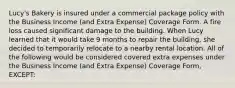 Lucy's Bakery is insured under a commercial package policy with the Business Income (and Extra Expense) Coverage Form. A fire loss caused significant damage to the building. When Lucy learned that it would take 9 months to repair the building, she decided to temporarily relocate to a nearby rental location. All of the following would be considered covered extra expenses under the Business Income (and Extra Expense) Coverage Form, EXCEPT: