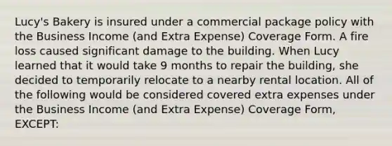 Lucy's Bakery is insured under a commercial package policy with the Business Income (and Extra Expense) Coverage Form. A fire loss caused significant damage to the building. When Lucy learned that it would take 9 months to repair the building, she decided to temporarily relocate to a nearby rental location. All of the following would be considered covered extra expenses under the Business Income (and Extra Expense) Coverage Form, EXCEPT: