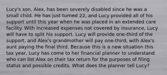 Lucy's son, Alex, has been severely disabled since he was a small child. He has just turned 22, and Lucy provided all of his support until this year when he was placed in an extended care facility. With increased expenses not covered by insurance, Lucy will have to split his support. Lucy will provide one-third of the support, and Alex's grandmother will pay one-third, with Alex's aunt paying the final third. Because this is a new situation this tax year, Lucy has come to her financial planner to understand who can list Alex on their tax return for the purposes of filing status and possible credits. What does the planner tell Lucy?