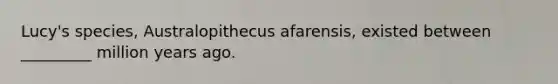 Lucy's species, Australopithecus afarensis, existed between _________ million years ago.