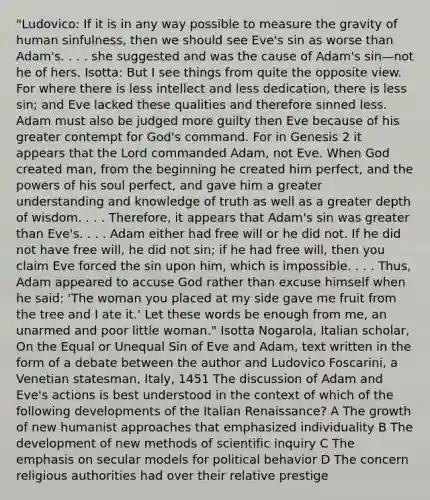 "Ludovico: If it is in any way possible to measure the gravity of human sinfulness, then we should see Eve's sin as worse than Adam's. . . . she suggested and was the cause of Adam's sin—not he of hers. Isotta: But I see things from quite the opposite view. For where there is less intellect and less dedication, there is less sin; and Eve lacked these qualities and therefore sinned less. Adam must also be judged more guilty then Eve because of his greater contempt for God's command. For in Genesis 2 it appears that the Lord commanded Adam, not Eve. When God created man, from the beginning he created him perfect, and the powers of his soul perfect, and gave him a greater understanding and knowledge of truth as well as a greater depth of wisdom. . . . Therefore, it appears that Adam's sin was greater than Eve's. . . . Adam either had free will or he did not. If he did not have free will, he did not sin; if he had free will, then you claim Eve forced the sin upon him, which is impossible. . . . Thus, Adam appeared to accuse God rather than excuse himself when he said: 'The woman you placed at my side gave me fruit from the tree and I ate it.' Let these words be enough from me, an unarmed and poor little woman." Isotta Nogarola, Italian scholar, On the Equal or Unequal Sin of Eve and Adam, text written in the form of a debate between the author and Ludovico Foscarini, a Venetian statesman, Italy, 1451 The discussion of Adam and Eve's actions is best understood in the context of which of the following developments of the Italian Renaissance? A The growth of new humanist approaches that emphasized individuality B The development of new methods of scientific inquiry C The emphasis on secular models for political behavior D The concern religious authorities had over their relative prestige