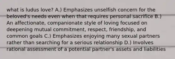 what is ludus love? A.) Emphasizes unselfish concern for the beloved's needs even when that requires personal sacrifice B.) An affectionate, companionate style of loving focused on deepening mutual commitment, respect, friendship, and common goals C.) Emphasizes enjoying many sexual partners rather than searching for a serious relationship D.) Involves rational assessment of a potential partner's assets and liabilities