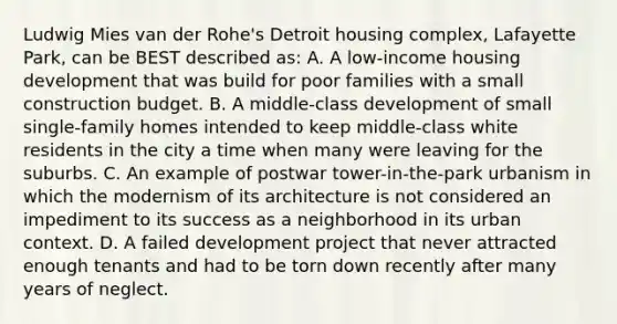 Ludwig Mies van der Rohe's Detroit housing complex, Lafayette Park, can be BEST described as: A. A low-income housing development that was build for poor families with a small construction budget. B. A middle-class development of small single-family homes intended to keep middle-class white residents in the city a time when many were leaving for the suburbs. C. An example of postwar tower-in-the-park urbanism in which the modernism of its architecture is not considered an impediment to its success as a neighborhood in its urban context. D. A failed development project that never attracted enough tenants and had to be torn down recently after many years of neglect.