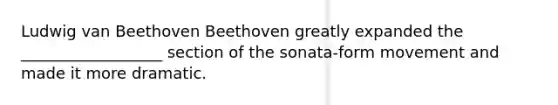 Ludwig van Beethoven Beethoven greatly expanded the __________________ section of the sonata-form movement and made it more dramatic.